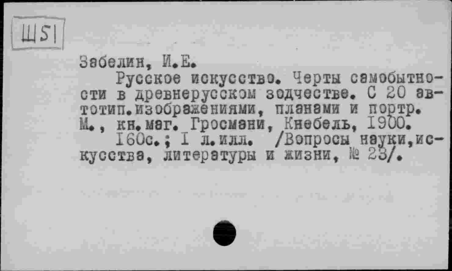 ﻿LUS
Забелин, И.Е.
Русское искусство. Черты самобытности в древнерусском зодчестве. С 20 ав-тотип.изображениями, планами и портр. М., кн.маг. Гросмани, Кнебель, 1900.
160с. ; I л. илл. /Вопросы науки,искусства, литературы и жизни, № 23/.